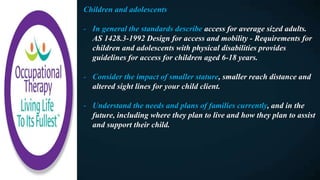Children and adolescents
- In general the standards describe access for average sized adults.
AS 1428.3-1992 Design for access and mobility - Requirements for
children and adolescents with physical disabilities provides
guidelines for access for children aged 6-18 years.
- Consider the impact of smaller stature, smaller reach distance and
altered sight lines for your child client.
- Understand the needs and plans of families currently, and in the
future, including where they plan to live and how they plan to assist
and support their child.
 