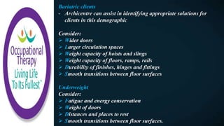 Bariatric clients
- Archicentre can assist in identifying appropriate solutions for
clients in this demographic
Consider:
 Wider doors
 Larger circulation spaces
 Weight capacity of hoists and slings
 Weight capacity of floors, ramps, rails
 Durability of finishes, hinges and fittings
 Smooth transitions between floor surfaces
Underweight
Consider:
 Fatigue and energy conservation
 Weight of doors
 Distances and places to rest
 Smooth transitions between floor surfaces.
 