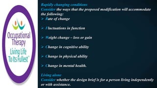 Rapidly changing conditions
Consider the ways that the proposed modification will accommodate
the following:
 Rate of change
 Fluctuations in function
 Weight change – loss or gain
 Change in cognitive ability
 Change in physical ability
 Change in mental health.
Living alone
Consider whether the design brief is for a person living independently
or with assistance.
 