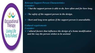 Relevant Support Person Characteristics
Consider:
 What the support person is able to do, how often and for how long.
 The safety of the support person in the design.
 Short and long term options if the support person is unavailable.
Cultural requirements
Consider:
 Cultural factors that influence the design of a home modification
and the way the person wishes to be assisted
 