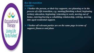 Key life transition
Consider:
 Whether the person, or their key supports, are planning or in the
process of a life transition, e.g. starting/finishing school, beginning
tertiary education, beginning/ returning to work, moving out of
home, entering/leaving a cohabiting relationship, retiring, moving
into aged residential support.
 Whether all relevant parties are on the same page in terms of
support, finances and plans
 
