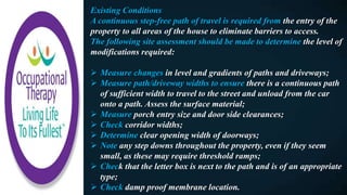 Existing Conditions
A continuous step-free path of travel is required from the entry of the
property to all areas of the house to eliminate barriers to access.
The following site assessment should be made to determine the level of
modifications required:
 Measure changes in level and gradients of paths and driveways;
 Measure path/driveway widths to ensure there is a continuous path
of sufficient width to travel to the street and unload from the car
onto a path. Assess the surface material;
 Measure porch entry size and door side clearances;
 Check corridor widths;
 Determine clear opening width of doorways;
 Note any step downs throughout the property, even if they seem
small, as these may require threshold ramps;
 Check that the letter box is next to the path and is of an appropriate
type;
 Check damp proof membrane location.
 