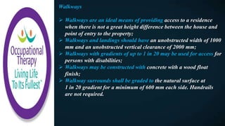 Walkways
 Walkways are an ideal means of providing access to a residence
when there is not a great height difference between the house and
point of entry to the property;
 Walkways and landings should have an unobstructed width of 1000
mm and an unobstructed vertical clearance of 2000 mm;
 Walkways with gradients of up to 1 in 20 may be used for access for
persons with disabilities;
 Walkways may be constructed with concrete with a wood float
finish;
 Walkway surrounds shall be graded to the natural surface at
1 in 20 gradient for a minimum of 600 mm each side. Handrails
are not required.
 