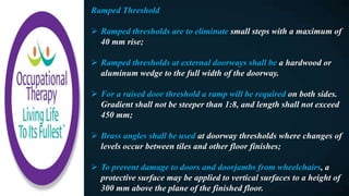 Ramped Threshold
 Ramped thresholds are to eliminate small steps with a maximum of
40 mm rise;
 Ramped thresholds at external doorways shall be a hardwood or
aluminum wedge to the full width of the doorway.
 For a raised door threshold a ramp will be required on both sides.
Gradient shall not be steeper than 1:8, and length shall not exceed
450 mm;
 Brass angles shall be used at doorway thresholds where changes of
levels occur between tiles and other floor finishes;
 To prevent damage to doors and doorjambs from wheelchairs, a
protective surface may be applied to vertical surfaces to a height of
300 mm above the plane of the finished floor.
 