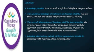 Landings
 Landings provide the user with a safe level platform to open a door;
 The length of landings at walkways and ramps shall be not less
than 1200 mm and at step ramps not less than 1330 mm;
 The overall dimensions of landings shall be determined by the
swing of doors either toward or away from the user and the
approach either from the latch side, hinge side or front on.
Typically front entry doors will have a screen door;
 Landing dimensions outside of these parameters should be
discussed with Renewal State, Housing State
 