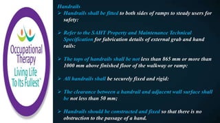 Handrails
 Handrails shall be fitted to both sides of ramps to steady users for
safety:
 Refer to the SAHT Property and Maintenance Technical
Specification for fabrication details of external grab and hand
rails:
 The tops of handrails shall be not less than 865 mm or more than
1000 mm above finished floor of the walkway or ramp:
 All handrails shall be securely fixed and rigid:
 The clearance between a handrail and adjacent wall surface shall
be not less than 50 mm;
 Handrails should be constructed and fixed so that there is no
obstruction to the passage of a hand.
 