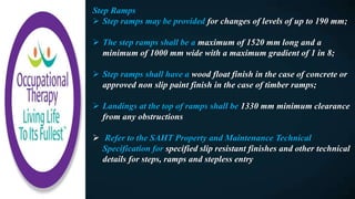 Step Ramps
 Step ramps may be provided for changes of levels of up to 190 mm;
 The step ramps shall be a maximum of 1520 mm long and a
minimum of 1000 mm wide with a maximum gradient of 1 in 8;
 Step ramps shall have a wood float finish in the case of concrete or
approved non slip paint finish in the case of timber ramps;
 Landings at the top of ramps shall be 1330 mm minimum clearance
from any obstructions
 Refer to the SAHT Property and Maintenance Technical
Specification for specified slip resistant finishes and other technical
details for steps, ramps and stepless entry
 