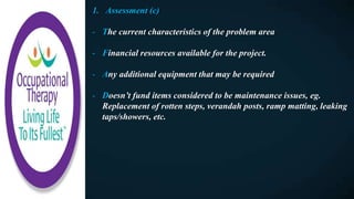 1. Assessment (c)
- The current characteristics of the problem area
- Financial resources available for the project.
- Any additional equipment that may be required
- Doesn’t fund items considered to be maintenance issues, eg.
Replacement of rotten steps, verandah posts, ramp matting, leaking
taps/showers, etc.
 