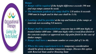 Ramps
 Ramps will be required if the height difference exceeds 190 mm
and step ramps cannot be used;
 The maximum gradient of a ramp shall be 1:8 unless it exceeds
1900 mm in length and in that case shall be 1:14;
 Landings shall be provided at the top and bottom of the ramps at
intervals not exceeding 9.0 meters;
 Ramps shall be constructed from concrete (up to 600 mm high) or
treated timber (600 mm - 1000 mm high) with a wood float finish to
the concrete surface or approved non slip paint finish in the case of
timber ramps;
 Ramps shall have a maximum camber or cross fall of 1 in 40;
 Where the ramp requirement is to be temporary consideration
should be given to modular temporary ramps. Discuss this option
with Renewal State and/or Housing State
 