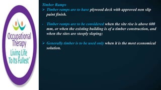 Timber Ramps
 Timber ramps are to have plywood deck with approved non slip
paint finish.
- Timber ramps are to be considered when the site rise is above 600
mm, or when the existing building is of a timber construction, and
when the sites are steeply sloping;
 Generally timber is to be used only when it is the most economical
solution.
 