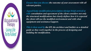 - Ensure that you discuss the outcome of your assessment with all
relevant parties.
- A good home modification prescription (design brief) arrived at
with consultation and agreement of the client considers not only
the structural modifications but clearly defines how it is expected
the client will use the modified environment and with what
equipment and assistance/support.
- This is then used by the OT, the architect and builder as a detailed
guide as they work together in the process of designing and
building the modification.
 