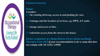 Common Concerns
Ramps
Consider:
 The existing driveway, access to and parking for cars.
 Drainage and the location of services, e.g. HWS, A/C units.
 Storage and access to bins.
 Pedestrian access from the street to the house.
Ensure completion of a Ramp Release Form (client) and Ramp
Therapist Form (OT) if your recommendation is for a ramp that does
not comply with AS 1428.1 (2009)
 