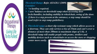 Threshold Ramps Refer AS1428.1 (2009)
Consider:
 No landing required.
 Users’ balance on threshold ramp when accessing door
locks/handles, including stability in wheelchair, swing of the door.
 If there is a step present at the entrance, a step ramp should be
used (refer to step ramp guidelines).
 Threshold ramp: a short slip resistant ramp which allows access to
a doorway. They can only service a rise of 35mm and can't cover a
distance of more than 280mm (a maximum slope of 1:8). A
threshold ramp will enable people with prams, strollers and
mobility devices such as wheelchairs to access the store or shopping
center more easily.
 