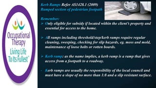 Kerb Ramps Refer AS1428.1 (2009)
Ramped section of pedestrian footpath
Remember:
 Only eligible for subsidy if located within the client’s property and
essential for access to the home.
 All ramps including threshold/step/kerb ramps require regular
cleaning, sweeping, checking for slip hazards, eg. moss and mold,
maintenance of loose bolts or rotten boards.
 Kerb ramp: as the name implies, a kerb ramp is a ramp that gives
access from a footpath to a roadway.
- Kerb ramps are usually the responsibility of the local council and
must have a slope of no more than 1:8 and a slip resistant surface.
 