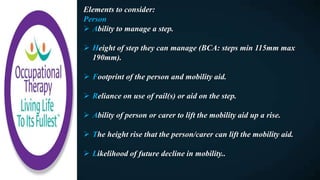 Elements to consider:
Person
 Ability to manage a step.
 Height of step they can manage (BCA: steps min 115mm max
190mm).
 Footprint of the person and mobility aid.
 Reliance on use of rail(s) or aid on the step.
 Ability of person or carer to lift the mobility aid up a rise.
 The height rise that the person/carer can lift the mobility aid.
 Likelihood of future decline in mobility..
 