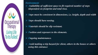 Environment
 Availability of sufficient space to fit required number of steps
(dependent on footprint and total rise).
 Steps must be consistent in dimensions, i.e. height, depth and width
 Steps should have nosing.
 Materials should be slip resistant.
 Position and exposure to the elements.
 Ongoing maintenance.
 Avoid making a trip hazard for client, others in the house or others
using this entrance
 