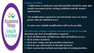Sanitary Facilities
- Modifications to bathroom and toilet facilities should be made after
careful assessment of the existing conditions and the tenant’s
requirements.
- The modifications required to suit wheelchair users are much
greater than for ambulant users.
- In some cases suitable modifications will not be possible.
The following existing conditions assessment should be made to
determine the level of modifications required:
• Check all dimensions of bathroom, toilet and hallway access;
• Check window locations;
• Check door swings and open position clearances;
• Check for any obstructions in the path of travel;
• Check construction methods and materials of existing facilities.
 