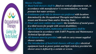 Shower Facilities
 Hand held showers shall be fitted on vertical adjustment rods, in
accordance with manufacturer’s recommendations, to mains
pressure hot water services;
 Continuous grab rails in showers are preferred with locations
determined by the Occupational Therapist and liaison with the
tenant and Renewal State and/or Housing State;
 Floor and waste outlets may require the installation of metal grates
to a tiled recess for people with severe disabilities;
 Tiles in disabled toilets, bathrooms, and laundries shall be
slipresistant in accordance with SAHT Property and Maintenance
Technical Specification;
 All showers must be provided with rails to carry tenant supplied
shower curtains;
 The introduction of hand held showers will not effect electrical
equipment (such as power points and light switches) provided the
shower area is defined by a curtain or screen.
 