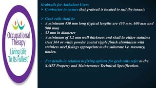 Grabrails for Ambulant Users
 Contractor to ensure that grabrail is located to suit the tenant;
 Grab rails shall be
- A minimum 450 mm long (typical lengths are 450 mm, 600 mm and
900 mm)
- 32 mm in diameter
- A minimum of 1.2 mm wall thickness and shall be either stainless
steel 304 or white powder coated ripple finish aluminium with
stainless steel fixings appropriate to the substrate i.e. masonry,
timber.
- For details in relation to fixing options for grab rails refer to the
SAHT Property and Maintenance Technical Specification.
 