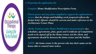 2. Preparing the application (b)
- Complete Home Modification Prescription Form.
- Check quotes and any plans supplied to support the application to
ensure that the design and building work proposed reflects the
design brief. (Quotes should be current and make reference to the
Architecture Center Plan)
- All the Fund provider Home Modification documentation (i.e.
schedules, agreements, plan, quote and Certificate of Completion)
needs to be signed off by the Home owner, not the client, and
agreements should be between the home owner and the builder.
- NOTE: the home owner is the person who has their name on the
house title or council rates notice.
 