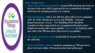 Toilet Modifications
 Water closet (WC) pans should be located 800 mm from the front of
the pan to the rear wall if requested by an occupational therapist
otherwise the existing position is to remain;
 Raised toilet pans, with a rim 460 mm above floor level, compliant
with AS 1428.1 Design for access and Mobility – General
Requirements for Access – New Building Work should be
considered when requested by an occupational therapist and a
height increasing aid is unacceptable. Otherwise an ordinary toilet
pan with a rim 400 mm above floor level is acceptable;
 The center of the pan should preferably be located 450 mm from
the sidewall;
 Toilet roll holders shall be located a maximum of 700 mm above
floor level and within 330 mm from the front of the pan;
 