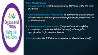 Toilet Modifications
 Cisterns shall be located a maximum of 1000 mm to the top from
the floor;
 Grab rail length and locations will be determined in consultation
with the tenant and occupational therapist/health professional or
as shown below;
 Fold-up grabrails may be used if required and where fixing
arrangements can be established to comply with suppliers
specification (refer diagram below);
 Confirm that the WC door is acceptable or alternatively modify
 