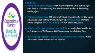 Washbasins
 Wash basins shall be fitted with Raymor flared lever action taps
and have a clear space of 650 mm beneath the basin including
outlet pipes;
 Mirrors not less than 350 mm wide shall be centered over the wash
basin and shall extend from a height of not more than 900 mm
above the floor to not less than 1850 mm above the floor;
 Where shelves are provided they shall be securely fixed within the
height range of 900 mm to 1100 mm above the finished floor;
 New shaving cabinets, soap holders and towel rails shall be fitted
within the same dimensions as shelves..
 