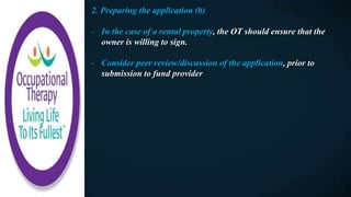 2. Preparing the application (b)
- In the case of a rental property, the OT should ensure that the
owner is willing to sign.
- Consider peer review/discussion of the application, prior to
submission to fund provider
 
