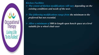Kitchen Facilities
 The extent of kitchen modifications will vary depending on the
existing conditions and needs of the user.
 The following modifications range from the minimum to the
preferred but not essential.
 Allow a minimum of 800 in length open bench space at a level
suitable for a wheel chair user
 