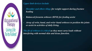 Upper limb devices include
- Shoulder and elbow slings for weight support during fracture
healing
- Balanced forearm orthoses (BFO) for feeding assist
- Array of wrist, hand, and wrist−hand orthoses to position the joints
or assist in activities of daily living.
The fit of orthoses is critical as they must carry loads without
interfering with normal skin and tissue function.
 