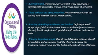  A prefabricated orthosis is a device which is pre-made and is
subsequently customized to meet the specific needs of the client.
 These orthoses are often prescribed for short term use or in the
case of non-complex clinical presentations.
 A variety of health practitioners are involved in fitting a small
range of prefabricated orthoses, however orthotist/prosthetists are
the only health professionals qualified to fit orthoses to the entire
body.
 It is also important to note that all pre-fabricated orthoses should
be modified and customized to fit the client and ensure the
treatment goals are met and the best functional outcome obtained..
 