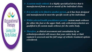  A custom-made orthosis is a highly specialized device that is
manufactured from a cast or mould of the individual client.
 It is not able to be fitted to another person, as it has been designed
and manufactured to meet the specific needs of the individual.
 Whilst selected health practitioners provide custom made orthoses
for either the foot or the upper limb, only orthotist/prosthetists are
qualified to fit custom made orthoses for the entire body.
 Therefore, a clinical assessment and consultation by an
orthotist/prosthetist will ensure that your entire body or limb
segment is assessed and the full range of orthotic treatment options
considered.
 