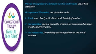 Why do Occupational Therapists need to understand upper limb
orthotics?
Occupational Therapists are often those who:
 Work most closely with clients with hand dysfunction
 Are depended upon to prescribe orthoses (or recommend changes
to orthotic prescription)
 Are responsible for training/educating clients in the use of
orthoses.
 