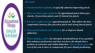 The hand
 Functional hand splinting is typically aimed at improving pinch.
 There are three types of pinch: (1) oppositional pinch (three-jaw
chuck), (2) precision pinch, and (3) lateral key pinch.
 It is best to splint towards oppositional pinch. This allows the best
compromise between fine precision pinch and strong lateral pinch.
 No practical orthosis can substitute for or improve thumb
adduction.
 When making a splint, the therapist should fabricate it in a position
that enhances prehension and does not force the thumb into a
position of extension and radial abduction. This position causes the
rest of the arm to have to compensate for poor thumb positioning
 