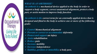 WHAT IS AN ORTHOSIS?
An orthosis is a mechanical device applied to the body in order to
support a body segment, correct anatomical alignment, protect a body
part, or assist motion to improve body function
An orthosis is the correct term for an externally applied device that is
designed and fitted to the body to achieve one or more of the following
goals:
 Control biomechanical alignment
 Prevent or correct or accommodate deformity
 Protect and support an injury
 Assist rehabilitation
 Reduce pain
 Increase mobility
 Increase independence
 Stabilize, position or immobilize a body part,
 