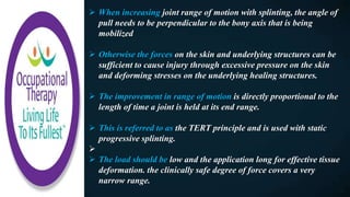  When increasing joint range of motion with splinting, the angle of
pull needs to be perpendicular to the bony axis that is being
mobilized
 Otherwise the forces on the skin and underlying structures can be
sufficient to cause injury through excessive pressure on the skin
and deforming stresses on the underlying healing structures.
 The improvement in range of motion is directly proportional to the
length of time a joint is held at its end range.
 This is referred to as the TERT principle and is used with static
progressive splinting.

 The load should be low and the application long for effective tissue
deformation. the clinically safe degree of force covers a very
narrow range.
 