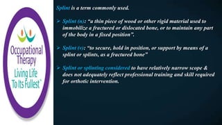 Splint is a term commonly used.
 Splint (n): “a thin piece of wood or other rigid material used to
immobilize a fractured or dislocated bone, or to maintain any part
of the body in a fixed position”.
 Splint (v): “to secure, hold in position, or support by means of a
splint or splints, as a fractured bone”
 Splint or splinting considered to have relatively narrow scope &
does not adequately reflect professional training and skill required
for orthotic intervention.
 