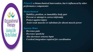 Primarily a biomechanical intervention, but is influenced by other
performance components:
Biomechanical
- Stabilize, position, or immobilize body part
- Prevent or attempt to correct deformity
- Protect against injury
- Assist weak muscles or substitute for absent muscle power
Sensory-Motor
- Decrease pain
- Decrease spasticity
- Also decreases sensory input
- Cerebral integration required for coordination
 