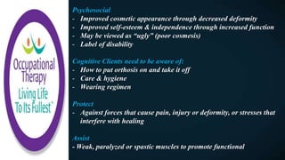 Psychosocial
- Improved cosmetic appearance through decreased deformity
- Improved self-esteem & independence through increased function
- May be viewed as “ugly” (poor cosmesis)
- Label of disability
Cognitive Clients need to be aware of:
- How to put orthosis on and take it off
- Care & hygiene
- Wearing regimen
Protect
- Against forces that cause pain, injury or deformity, or stresses that
interfere with healing
Assist
- Weak, paralyzed or spastic muscles to promote functional
 