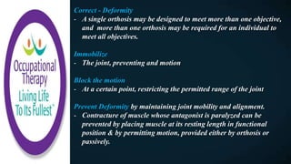 Correct - Deformity
- A single orthosis may be designed to meet more than one objective,
and more than one orthosis may be required for an individual to
meet all objectives.
Immobilize
- The joint, preventing and motion
Block the motion
- At a certain point, restricting the permitted range of the joint
Prevent Deformity by maintaining joint mobility and alignment.
- Contracture of muscle whose antagonist is paralyzed can be
prevented by placing muscle at its resting length in functional
position & by permitting motion, provided either by orthosis or
passively.
 