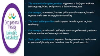 - The non-articular splint provides support to a body part without
crossing any joints, and protects a bone or body part.
- For example, a humeral fracture splint provides circumferential
support to the arm during fracture healing
- The static splint provides static support to hold a joint or joints
stationary.
- For example, a volar wrist splint for acute carpal tunnel syndrome
reduces motion and rests injured tissues
- Static splints can be used to protect healing structures, to decrease
or prevent deformity, and to reduce tone in spastic muscles.
 