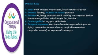 Orthosis Goal
 Assist weak muscles or substitute for absent muscle power
 Promote healing, or Assist or restore function.
 Focuses on fitting, construction & training to use special devices
that can be applied to substitute for lost function.
 Can be applied to any part of the body
 Designed to promote function when it is compromised by acute
injury, cumulative trauma, disease, surgical intervention,
congenital anomaly or degenerative changes
 