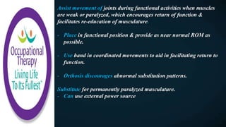 Assist movement of joints during functional activities when muscles
are weak or paralyzed, which encourages return of function &
facilitates re-education of musculature.
- Place in functional position & provide as near normal ROM as
possible.
- Use hand in coordinated movements to aid in facilitating return to
function.
- Orthosis discourages abnormal substitution patterns.
Substitute for permanently paralyzed musculature.
- Can use external power source
 
