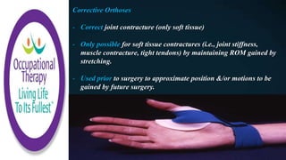 Corrective Orthoses
- Correct joint contracture (only soft tissue)
- Only possible for soft tissue contractures (i.e., joint stiffness,
muscle contracture, tight tendons) by maintaining ROM gained by
stretching.
- Used prior to surgery to approximate position &/or motions to be
gained by future surgery.
 