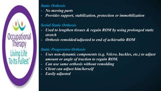 Static Orthosis
- No moving parts
- Provides support, stabilization, protection or immobilization
Serial Static Orthosis
- Used to lengthen tissues & regain ROM by using prolonged static
stretch
- Orthosis remolded/adjusted to end of achievable ROM
Static Progressive Orthosis
- Uses non-dynamic components (e.g. Velcro, buckles, etc.) to adjust
amount or angle of traction to regain ROM.
- Can use same orthosis without remolding
- Client can adjust him/herself
- Easily adjusted
 