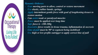 Dynamic Orthoses
- Uses moving parts to allow, control or restore movement
- Use elastic, rubber bands, springs
- Apply intermittent gentle force with goal of lengthening tissues to
restore motion
- Can assist weak or paralyzed muscles
- Force must be applied over long time
- Safe force is ~100-300g
- Excessive force results in tissue trauma, inflammation & necrosis
- Line of pull must be 90° to segment being mobilized
- Use high or low profile outrigger to apply correct line of pull
 