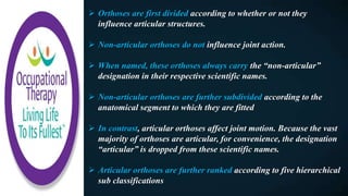  Orthoses are first divided according to whether or not they
influence articular structures.
 Non-articular orthoses do not influence joint action.
 When named, these orthoses always carry the “non-articular”
designation in their respective scientific names.
 Non-articular orthoses are further subdivided according to the
anatomical segment to which they are fitted
 In contrast, articular orthoses affect joint motion. Because the vast
majority of orthoses are articular, for convenience, the designation
“articular” is dropped from these scientific names.
 Articular orthoses are further ranked according to five hierarchical
sub classifications
 
