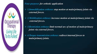 Four purposes for orthotic application
 1.Immobilization orthoses stop motion at main/primary joints via
external forces.
 2.Mobilization orthoses increase motion at main/primary joints via
external forces.
 3.Restriction orthoses limit normal arc of motion of main/primary
joints via external forces.
 4.Torque transmission orthoses redirect internal forces to
main/primary joints.
 