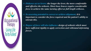  Orthoses act as levers; the longer the lever, the more comfortable
and effective the orthosis. Short knee braces require considerable
force to achieve the same turning effect as full length orthoses.
 In assessing potential to correct or achieve alignment, it is
important to consider the force required and the patient's ability to
tolerate this.
 Degree of force will also influence design of orthosis which must
have sufficient rigidity to apply correction and withstand deforming
forces.
 