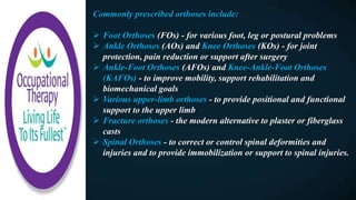 Commonly prescribed orthoses include:
 Foot Orthoses (FOs) - for various foot, leg or postural problems
 Ankle Orthoses (AOs) and Knee Orthoses (KOs) - for joint
protection, pain reduction or support after surgery
 Ankle-Foot Orthoses (AFOs) and Knee-Ankle-Foot Orthoses
(KAFOs) - to improve mobility, support rehabilitation and
biomechanical goals
 Various upper-limb orthoses - to provide positional and functional
support to the upper limb
 Fracture orthoses - the modern alternative to plaster or fiberglass
casts
 Spinal Orthoses - to correct or control spinal deformities and
injuries and to provide immobilization or support to spinal injuries.
 